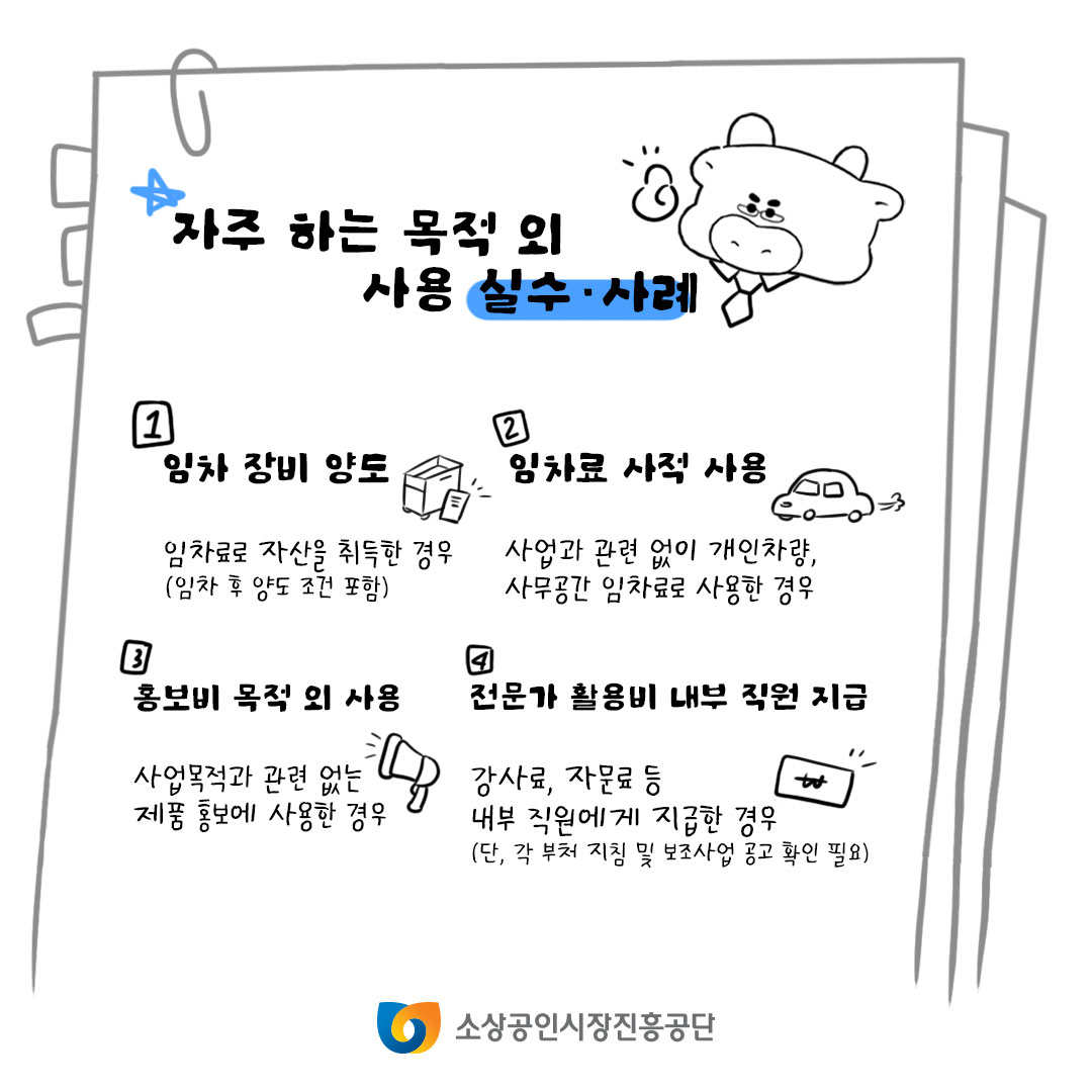 자주하는 목적 외 사용 실수·사례, 1. 임차 장비 양도 임차료로 자산을 취득한 경우(임차 후 양도 조건 포함), 2. 임차료 사적 사용 사업과 관련 없이 개인차량, 사무공간 임차료로 사용한 경우, 3. 홍보비 목적 외 사용 사업목적과 관련 없는 제품 홍보에 사용한 경우, 4. 전문가 활용비 내부직원 지급 강사료, 자문료 등 내부직원에게 지급한 경우(단, 각 부처 지침 및 보조사업 공고 확인 필요)
