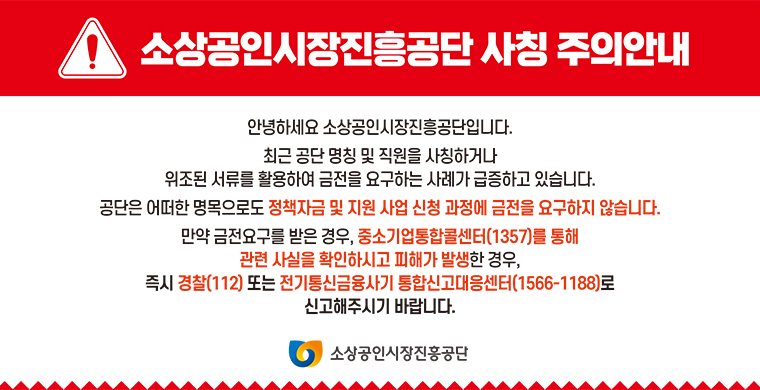 소상공인시장진흥공단 사칭 주의안내 안녕하세요 소상공인시장진흥공단입니다. 최근 공단 명칭 및 직원을 사칭하거나 위조된 서류를 활용하여 금전을 요구하는 사례가 급증하고 있습니다. 공단은 어떠한 명목으로도 정책자금 및 지원 사업 신청 과정에 금전을 요구하지 않습니다. 만약 금전요구를 받은 경우, 중소기업통합콜센터(1357)를 통해 즉시 경찰(112)또는 전기통신금융사기 통합신고대응센터(1566-1188)로 신고해주시기 바랍니다.