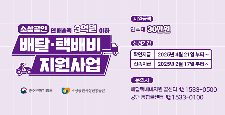 지원금액 연최대 30만원
신청기간
확인지급 2025년 4월21일부터
신속지급 2025년 2월17일부터

문의처
배달택배비지원 콜센터 전화번호15330500
공단통합콜센터 전화번호 15330100

중소벤처기업부 소상공인시장진흥공단
