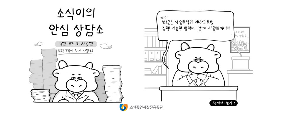 소식이의 안심 상담소 3편 목적 외 사용 편 보조금 목적에 맞게 사용해요! 잠깐! 보조금은 사업목적과 예산과목별 집행 가능한 범위에 맞게 사용해야 해 자세히보기> 소상공인시장진흥공단