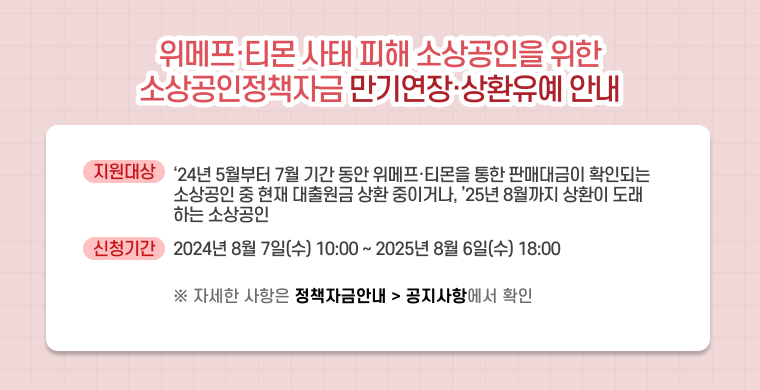 위메프 티몬 사태 피해 소상공인을 위한 소상공인정책자금 만기연장 상환 유예 안내.
지원대상은 2024년 5월부터 7월까지의 기간 동안 위메프 티몬을 통한 판매대금이 확인되는 소상공인 중 현재 대출원금 상환 중이거나, 2025년 8월까지 상환이 도래하는 소상공인입니다.
신청기간은 2024년 8월 7일 수요일 오전 10시부터 2025년 8월 6일 오후 6시까지입니다.
자세한 사항은 정책자금 홈페이지의 정책자금안내 공지사항에서 확인 가능합니다.