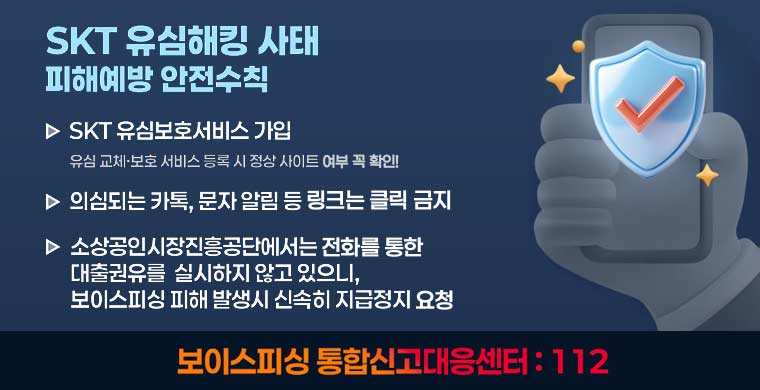 SKT 유심해킹 사태 피해예방 안전수칙 1. SKT 유심보호서비스 가입 - 유심 교체·보호 서비스 등록 시 정상 사이트 여부 꼭 확인! 2. 의심되는 카톡, 문자 알림 등 링크는 클릭 금지
3. 소상공인시장진흥공단에서는 전화를 통한 대출권유를  실시하지 않고 있으니, 보이스피싱 피해 발생시 신속히 지급정지 요청

보이스피싱 통합신고대응센터 : 112