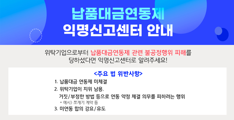납품대금연동제 익명신고센터 안내
위탁기업으로부터 납품대금연동제 관련 불공정행위 피해를 당하셨다면 익명신고센터로 알려주세요!
<주요 법 위반사항>
1.납품대금 연동제 미체결
2.위탁기업이 지위 남용
거짓/부정한 방법 등으로 연동 약정 체결 의무를 피하려는 행위
3.미연동 합의 강요/유도